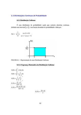 6.3 Distribuições Contínuas de Probabilidade

         6.3.1 Distribuição Uniforme

         É uma distribuição de probabilidade usada para variáveis aleatórias contínuas,
definida num intervalo a, b , e sua função densidade de probabilidade é dada por:


        1
                            se a ≤ x ≤ b
f(x) =  b − a                              .
        0
                      se x < a ou x > b




FIGURA 6.1 - Representação de uma Distribuição Uniforme


         6.3.1.1 Esperança Matemática da Distribuição Uniforme

             +∞
E(X) = ∫ x f(x) dx
         −∞
                      1
         ∫
             b
E(X) =           x       dx
         a           b-a
                         b
          1 x2 
E(X) =            
        b - a 2 a
         b2 − a 2
E (X) =
        2(b − a)
        ( b - a) (b + a)
E(X) =
            2(b − a)
                                                          (b + a)
                                                E( X) =
                                                            2




                                                      83
 