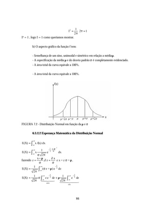 1
                                         I2 =      2π = 1
                                                2π
I² = 1 , logo I = 1 como queríamos mostrar.


         b) O aspecto gráfico da função f tem:

         - Semelhança de um sino, unimodal e simétrico em relação a média µ.
         - A especificação da média µ e do desvio padrão σ é completamente evidenciado.
         - A área total da curva equivale a 100%.

         - A área total da curva equivale a 100%.




FIGURA 7.2 - Distribuição Normal em função da µ e σ

         6.3.2.2 Esperança Matemática da Distribuição Normal

         +∞
E(X) = ∫ x f(x) dx
         −∞
                                     2
                        1  x −µ 
         +∞     1      −        
E(X) = ∫ x           e  2 σ 
                                  dx
         −∞
            σ 2π
            x−µ            ∂x
fazendo z =       ,∂ z =        e x = z σ +µ,
             σ             σ
                                z
         1 +∞                 −
E(X) =       ∫
         2π −∞
                ( σ z + µ ) e 2 dz
                         z                     z
         1      +∞     −             1    +∞ −
E(X) =       σ ∫ z e dz + µ
                         2
                                         ∫−∞ e dz
                                               2

         2π 14 4−∞ 2 3
                                     2π 2
                                   144 44        3
                     zero
                                         um




                                                 86
 