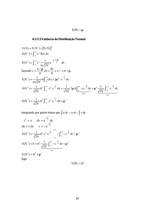 E(X) = µ


            6.3.2.3 Variância da Distribuição Normal

V(X) = E(X 2 ) − E( X)
                                                2

             +∞
E(X 2 ) = ∫ x 2 f(x) dx
             −∞
                                                                 2
                                                 1  x −µ 
             +∞                1                −        
E(X ) = ∫ x
       2           2
                        e        dx              2 σ 
             −∞
               σ 2π
             x−µ        ∂x
fazendo z =      , ∂z =    e x = z σ +µ,
              σ          σ
                                    z
            1       +∞            −
E(X ) =
     2
                σ ∫ ( σ z + µ) e 2 dz
                              2

         σ 2π −∞
                                                         z                               z               z
              1        +∞   −                                        1         +∞ −            1    +∞  −
E(X ) =2
                 σ 2 ∫ z 2 e 2 dz +                                     2µ σ ∫ z e 2 dz + µ 2     ∫    e 2 dz
              2π      −∞
                                                                     2π       −∞
                                                                             14243             2π − ∞
                                                                                              1442443
                                                                                  zero
                                                                                                    um
                                                         z
              1                +∞                    −
E(X 2 ) =              σ2 ∫             z2 e             2
                                                             dz + µ 2
              2π               −∞




integrando por partes temos que ∫ u dv = u dv - ∫ v du
                                   z2
                               −
 z =u
   2
                  dv = e           2
                                            dz
                                            2
                                      z
                                    −
du = 1 dz          v = −e             2

                                                     +∞
              1                         −
                                            z
                                                    +∞    −
                                                             z

E(X ) =                σ z e                     − ∫−∞ − e dz + µ
       2                   2   2            2                2     2

              2π                                 −∞
                                                             z
                        1    +∞    −
E(X 2 ) = 0 + σ 2          ∫− ∞ − e 2 dz + µ
                                             2

                        2π 4
                       144 24 4 3    4
                                                um

E(X ) = σ + µ
       2     2         2


logo,
                                                                         V(X) = σ²




                                                                             87
 