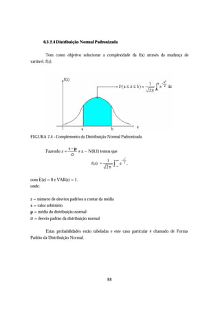 6.3.2.4 Distribuição Normal Padronizada


          Tem como objetivo solucionar a complexidade da f(x) através da mudança de
variável. f(z).




FIGURA 7.4 - Complemento da Distribuição Normal Padronizada

                      x−µ
        Fazendo z =       e z ~ N(0,1) temos que
                       σ
                                                  2
                                          1 +∞ − z2
                                 f(z) =       ∫ e ,
                                          2π −∞

com E(z) = 0 e VAR(z) = 1.
onde:


z = número de desvios padrões a contar da média
x = valor arbitrário
µ = média da distribuição normal
σ = desvio padrão da distribuição normal

        Estas probabilidades estão tabeladas e este caso particular é chamado de Forma
Padrão da Distribuição Normal.




                                           88
 