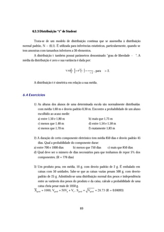 6.3.3 Distribuição “t” de Student


        Trata-se de um modelo de distribuição contínua que se assemelha à distribuição
normal padrão, N ~ (0,1). Ë utilizada para inferências estatísticas, particularmente, quando se
tem amostras com tamanhos inferiores a 30 elementos.
        A distribuição t também possui parâmetros denominado "grau de liberdade - ϕ". A
média da distribuição é zero e sua variância é dada por:


                                         [ ]      ( )
                                     VAR t ϕ = σ 2 t ϕ =
                                                            ϕ
                                                           ϕ−2
                                                                 , para ϕ > 2.


         A distribuição t é simétrica em relação a sua média.


6.4 Exercícios

         1) As alturas dos alunos de uma determinada escola são normalmente distribuídas
            com média 1,60 m e desvio padrão 0,30 m. Encontre a probabilidade de um aluno
            escolhido ao acaso medir:
            a) entre 1,50 e 1,80 m                         b) mais que 1,75 m
            c) menos que 1,48 m                            d) entre 1,54 e 1,58 m
            e) menos que 1,70 m                            f) exatamente 1,83 m


         2) A duração de certo componente eletrônico tem média 850 dias e desvio padrão 45
             dias. Qual a probabilidade do componente durar:
         a) entre 700 e 1000 dias        b) menos que 750 dias    c) mais que 850 dias
         d) Qual deve ser o número de dias necessários para que tenhamos de repor 5% dos
            componentes. (R = 776 dias)

         3) Um produto pesa, em média, 10 g, com desvio padrão de 2 g. É embalado em
            caixas com 50 unidades. Sabe-se que as caixas vazias pesam 500 g, com desvio-
           padrão de 25 g. Admitindo-se uma distribuição normal dos pesos e independência
           entre as variáveis dos pesos do produto e da caixa, calcule a probabilidade de uma
           caixa cheia pesar mais de 1050 g.
         Xgeral = 1000, Vgeral = 50Vp + Vc , Sgeral = Vgeral = 28. 73 (R = 0.04093)




                                                 89
 