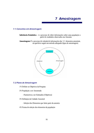 7 Amo st ra ge m

7.1 Conceitos em Amostragem


      Inferência Estatística - é o processo de obter informações sobre uma população a
                                  partir de resultados observados ma Amostra.

      Amostragem: É o processo de retirada de informações dos "n" elementos amostrais,
                    na qual deve seguir um método adequado (tipos de amostragem).




7.2 Plano de Amostragem

      1 o ) Definir os Objetivos da Pesquisa

      2 o ) População a ser Amostrada

          - Parâmetros a ser Estimados (Objetivos)

      3 o ) Definição da Unidade Amostral

          - Seleção dos Elementos que farão parte da amostra

      4 o ) Forma de seleção dos elementos da população




                                               91
 