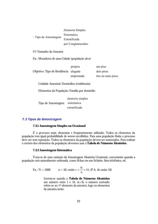 Aleatoria Simples
                             Sistematica
                             
        - Tipo de Amostragem 
                              Estratificada
                              por Conglomerados
                             

        5 o ) Tamanho da Amostra

        Ex.: Moradores de uma Cidade (população alvo)

                                      própria              um piso
                                                           
        Objetivo: Tipo de Residência  alugada              dois pisos
                                     emprestada            tres ou mais pisos
                                                           

             Unidade Amostral: Domicílios (residências)

             Elementos da População: Família por domicílio

                                 aleatoria simples
                                 
             Tipo de Amostragem:  sistematica
                                 estratificada
                                 


7.3 Tipos de Amostragem

        7.3.1 Amostragem Simples ou Ocasional

         É o processo mais elementar e freqüentemente utilizado. Todos os elementos da
população tem igual probabilidade de serem escolhidos. Para uma população finita o processo
deve ser sem reposição. Todos os elementos da população devem ser numerados. Para realizar
o sorteio dos elementos da população devemos usar a Tabela de Números Aleatórios .

        7.3.2 Amostragem Sistemática

        Trata-se de uma variação da Amostragem Aleatória Ocasional, conveniente quando a
população está naturalmente ordenada, como fichas em um fichário, lista telefônica, etc.

                                                 N
        Ex.: N = 5000        n = 50, então r =     = 10, (P.A. de razão 10)
                                                 n

                 Sorteia-se usando a Tabela de Números Aleatórios
                 um número entre 1 e 10, (x=3), o número sorteado
                 refere-se ao 1 o elemento da amostra, logo os elementos
                 da amostra serão:


                                            92
 