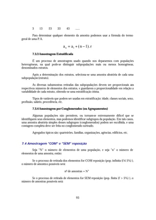 3     13      23      33      43      ......

         Para determinar qualquer elemento da amostra podemos usar a fórmula do termo
geral de uma P.A.

                                    a n = a1 + ( n − 1). r
         7.3.3 Amostragem Estratificada

        É um processo de amostragem usado quando nos depararmos com populações
heterogêneas, na qual pode-se distinguir subpopulações mais ou menos homogêneas,
denominados estratos.

        Após a determinação dos estratos, seleciona-se uma amostra aleatória de cada uma
subpopulação (estrato).

          As diversas subamostras retiradas das subpopulações devem ser proporcionais aos
respectivos números de elementos dos estratos, e guardarem a proporcionalidade em relação a
variabilidade de cada estrato, obtendo-se uma estratificação ótima.

         Tipos de variáveis que podem ser usadas em estratificação: idade, classes sociais, sexo,
profissão, salário, procedência, etc.

         7.3.4 Amostragem por Conglomerados (ou Agrupamentos)

          Algumas populações não permitem, ou tornam-se extremamente difícel que se
identifiquem seus elementos, mas podemos identificar subgrupos da população. Em tais casos,
uma amostra aleatória simples desses subgrupos (conglomerados) podem ser escolhida, e uma
contagem completa deve ser feita no conglomerado sorteado.

         Agregados típicos são: quarteirões, famílias, organizações, agências, edifícios, etc.


7.4 Amostragem "COM" e "SEM" reposição

        Seja "N" o número de elementos de uma população, e seja "n" o número de
elementos de uma amostra, então:

        Se o processo de retirada dos elementos for COM reposição (pop. infinita (f ≤ 5%) ),
o número de amostra s possíveis será:

                                     no de amostras = N n

       Se o processo de retirada de elementos for SEM reposição (pop. finita (f > 5%) ), o
número de amostras possíveis será:




                                                93
 