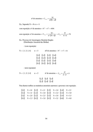 N!
                    no de amostras = C N , n =
                                                 n! (N - n )!

Ex.: Supondo N = 8 e n = 4

com reposição: n o de amostras = N n = 8 4 = 4096

                                                   N!                  8!
sem reposição: no de amostras = C N ,n =                     = C8,4 =       = 70
                                              n ! ( N - n )!          4! 4!

Ex.: Processo de Amostragem Aleatória Simples
      (Distribuição Amostral das Médias)

      - (com reposição)

N = { 1, 2, 3, 4}       n=2             no de amostras = N n = 4 2 = 16

                           {11}
                             ,     {1,2}   {1,3}      {1,4}
                           {2,1}   {2,2}   {2,3}      {2,4}
                           {3,1}   {3,2}   {3,3}      {3,4}
                           {4,1}   {4,2}   {4,3}      {4,4}
      - (sem reposição)

                                                                     4!
N = { 1, 2, 3, 4}       n=2             no de amostras = C 4,2 =          =6
                                                                    2! 2!

                                {1,2} {1,3} {1, 4}
                                {2,3} {2,4} {3, 4}
Para ilustrar melhor as estatísticas amostrais usaremos o processo com reposição.

  {11} ⇒ x = 1,0
    ,                  {1,2} ⇒ x = 1,5     {1,3} ⇒ x = 2,0      {1,4} ⇒ x = 2,5
  {2,1} ⇒ x = 15
               ,       {2,2} ⇒ x = 2,0     {2,3} ⇒ x = 2,5      {2,4} ⇒ x = 3,0
  {31} ⇒ x = 2,0
    ,                  {3,2} ⇒ x = 2,5     {3,3} ⇒ x = 3,0      {3,4} ⇒ x = 3,5
  {4,1} ⇒ x = 2,5      {4,2} ⇒ x = 3,0     {4,3} ⇒ x = 3,5      {4,4} ⇒ x = 4,0




                                         94
 