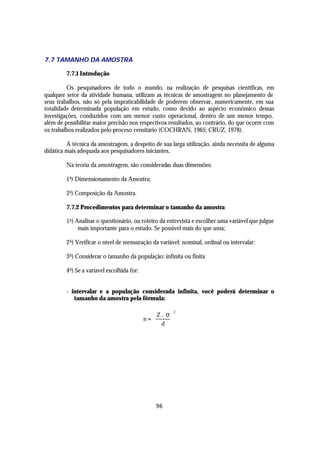 7.7 TAMANHO DA AMOSTRA

         7.7.1 Introdução

         Os pesquisadores de todo o mundo, na realização de pesquisas científicas, em
qualquer setor da atividade humana, utilizam as técnicas de amostragem no planejamento de
seus trabalhos, não só pela impraticabilidade de poderem observar, numericamente, em sua
totalidade determinada população em estudo, como devido ao aspecto econômico dessas
investigações, conduzidos com um menor custo operacional, dentro de um menor tempo,
além de possibilitar maior precisão nos respectivos resultados, ao contrário, do que ocorre com
os trabalhos realizados pelo proceso censitário (COCHRAN, 1965; CRUZ, 1978).

         A técnica da amostragem, a despeito de sua larga utilização, ainda necessita de alguma
didática mais adequada aos pesquisadores iniciantes.

         Na teoria da amostragem, são consideradas duas dimensões:

         1 a) Dimensionamento da Amostra;

         2 a) Composição da Amostra.

         7.7.2 Procedimentos para determinar o tamanho da amostra

         1 o ) Analisar o questionário, ou roteiro da entrevista e escolher uma variável que julgue
                mais importante para o estudo. Se possível mais do que uma;

         2 o ) Verificar o nível de mensuração da variável: nominal, ordinal ou intervalar;

         3 o ) Considerar o tamanho da população: infinita ou finita

         4 o ) Se a varíavel escolhida for:


         - intervalar e a população considerada infinita, você poderá determinar o
            tamanho da amostra pela fórmula:

                                                 Z . σ
                                                           2

                                              n=      
                                                 d 




                                                  96
 