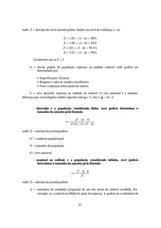 onde: Z = abscissa da curva normal padrão, fixado um nível de confiança (1- α )

                                     Z = 1,65 → (1 - α) = 90%
                                     Z = 1,96 → (1 - α) = 95%
                                 Z = 2,0 → (1 - α) = 95.5%
                                 Z = 2,57 → (1 - α) = 99%

         Geralmente usa-se Z = 2

      σ = desvio padrão da população, expresso na unidade variável, onde poderá ser
          determinado por:

            • Especificações Técnicas
            • Resgatar o valor de estudos semelhantes
            • Fazer conjeturas sobre possíveis valores

      d = erro amostral, expresso na unidade da variável. O erro amostral é a máxima
diferença que o investigador admite suportar entre µ e x , isto é: µ − x < d .


         - intervalar e a população considerada finita, você poderá determinar o
            tamanho da amostra pela fórmula:

                                                 Z 2 . σ2 . N
                                      n=
                                           d 2 ( N − 1) + Z2 . σ 2

onde: Z = abscissa da normal padrão

      σ 2 = variância populacional

      N = tamanho da população

      d = erro amostral

         - nominal ou ordinal, e a população considerada infinita, você poderá
           determinar o tamanho da amostra pela fórmula:

                                                     $ $
                                                Z2 . p . q
                                           n=
                                                    d2

onde: Z = abscissa da normal padrão

      $
      p = estimativa da verdadeira proporção de um dos níveis da variável escolhida. Por
          exemplo, se a variável escolhida for parte da empresa, p poderá ser a estimativa da
                                                                 $


                                                  97
 