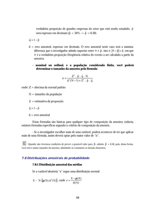 verdadeira proporção de grandes empresas do setor que está sendo estudado. p
                                                                                         $
              será expresso em decimais ( p = 30% → p = 0.30).
                                          $         $

       q = 1− p
       $      $

       d = erro amostral, expresso em decimais. O erro amostral neste caso será a máxima
          diferença que o investigador admite suportar entre π e p , isto é: π − p < d , em que
                                                                 $               $
          π é a verdadeira proporção (freqüência relativa do evento a ser calculado a partir da
          amostra.

          - nominal ou ordinal, e a população considerada finita, você poderá
            determinar o tamanho da amostra pela fórmula:

                                                     $ $
                                                Z2 . p . q . N
                                       n=
                                            d ( N − 1) + Z2 . p . q
                                             2
                                                              $ $

onde: Z = abscissa da normal padrão

       N = tamanho da população

       $
       p = estimativa da proporção

       q = 1− p
       $      $

       d = erro amostral

         Estas fórmulas são básicas para qualquer tipo de composição da amostra; todavia,
existem fórmulas específicas segundo o critério de composição da amostra.

         - Se o investigador escolher mais de uma variável, poderá acontecer de ter que aplicar
mais de uma fórmula, assim deverá optar pelo maior valor de "n".

• Quando não tivermos condições de prever o possível valor para p , admita p = 0.50, pois, dessa forma,
                                                                $          $
você terá o maior tamanho da amostra, admitindo-se constantes os demais elementos.



7.8 Distribuições amostrais de probabilidade

          7.8.1 Distribuição amostral das médias

          Se a variável aleatória "x" segue uma distribuição normal:

                                                x − µ(x )
                   (             )
           x ~ N µ(x); σ 2 (x) , onde z =
                                                  σ ( x)



                                                     98
 