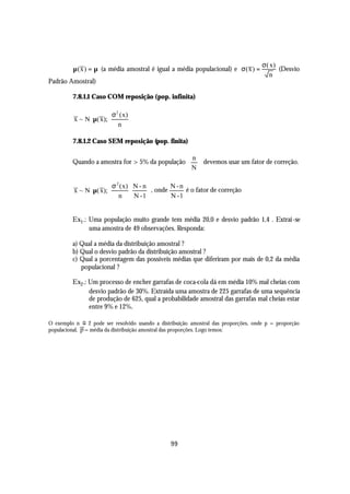 σ ( x)
         µ ( x ) = µ (a média amostral é igual a média populacional) e σ ( x ) =            (Desvio
                                                                                        n
Padrão Amostral)

         7.8.1.1 Caso COM reposição (pop. infinita)

                       σ 2 ( x) 
          x ~ N µ( x);          
                          n 

         7.8.1.2 Caso SEM reposição (pop. finita)


         Quando a amostra for > 5% da população   devemos usar um fator de correção.
                                                  n
                                                 
                                                 N

                       σ 2 ( x) N - n         N -n
          x ~ N µ( x);                 , onde      é o fator de correção
                          n     N -1          N -1


         Ex1 .: Uma população muito grande tem média 20,0 e desvio padrão 1,4 . Extrai -se
                uma amostra de 49 observações. Responda:

         a) Qual a média da distribuição amostral ?
         b) Qual o desvio padrão da distribuição amostral ?
         c) Qual a porcentagem das possíveis médias que diferiram por mais de 0,2 da média
            populacional ?

         Ex2 .: Um processo de encher garrafas de coca-cola dá em média 10% mal cheias com
                desvio padrão de 30%. Extraída uma amostra de 225 garrafas de uma sequência
                de produção de 625, qual a probabilidade amostral das garrafas mal cheias estar
                entre 9% e 12%.

O exemplo n o 2 pode ser resolvido usando a distribuição amostral das proporções, onde p = proporção
populacional, p = média da distribuição amostral das proporções. Logo temos:




                                                99
 