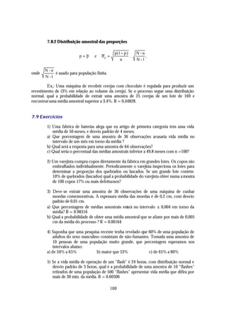 7.8.2 Distribuição amostral das proporções

                                                p(1 − p )     N-n
                          p=p      e   σp =               .        ,
                                                   n          N -1

       N -n
onde        é usado para população finita.
       N -1

         Ex1: Uma máquina de recobrir cerejas com chocolate é regulada para produzir um
revestimento de (3% em relação ao volume da cereja). Se o processo segue uma distribuição
normal, qual a probabilidade de extrair uma amostra de 25 cerejas de um lote de 169 e
encontrar uma média amostral superior a 3,4%. R = 0,44828.


7.9 Exercícios

        1) Uma fabrica de baterias alega que eu artigo de primeira categoria tem uma vida
           média de 50 meses, e desvio padrão de 4 meses.
        a) Que porcentagem de uma amostra de 36 observações acusaria vida média no
           intervalo de um mês em torno da média ?
        b) Qual será a resposta para uma amostra de 64 observações?
        c) Qual seria o percentual das médias amostrais inferior a 49,8 meses com n =100?

        2) Um varejista compra copos diretamente da fábrica em grandes lotes. Os copos são
           embrulhados individualmente. Periodicamente o varejista inspeciona os lotes para
           determinar a proporção dos quebrados ou lascados. Se um grande lote contém
           10% de quebrados (lascados) qual a probabilidade do varejista obter numa a mostra
           de 100 copos 17% ou mais defeituosos?

        3) Deve-se extrair uma amostra de 36 observações de uma máquina de cunhar
           moedas comemorativas. A espessura média das moedas é de 0,2 cm, com desvio
           padrão de 0,01 cm.
        a) Que percentagem de médias amostrais estará no intervalo ± 0,004 em torno da
           média? R = 0.98316
        b) Qual a probabilidade de obter uma média amostral que se afaste por mais de 0,005
           cm da média do processo ? R = 0.00164

        4) Suponha que uma pesquisa recente tenha revelado que 60% de uma população de
           adultos do sexo masculino consistam de não-fumantes. Tomada uma amostra de
           10 pessoas de uma população muito grande, que percentagem esperamos nos
           intervalos abaixo:
        a) de 50% a 65%            b) maior que 53%            c) de 65% a 80%

        5) Se a vida média de operação de um "flash" é 24 horas, com distribuição normal e
           desvio padrão de 3 horas, qual é a probabilidade de uma amostra de 10 "flashes"
           retirados de uma população de 500 "flashes" apresentar vida média que difira por
           mais de 30 min. da média. R = 0.60306

                                              100
 