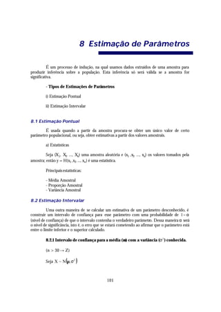8 Estimação de Parâme tros

          É um processo de indução, na qual usamos dados extraídos de uma amostra para
produzir inferência sobre a população. Esta inferência só será válida se a amostra for
significativa.

         - Tipos de Estimações de Parâmetros

         i) Estimação Pontual

         ii) Estimação Intervalar


8.1 Estimação Pontual

        É usada quando a partir da amostra procura-se obter um único valor de certo
parâmetro populacional, ou seja, obter estimativas a partir dos valores amostrais.

         a) Estatísticas

         Seja (X1, X2, ..., Xn) uma amostra aleatória e (x1 ,x2, ..., xn) os valores tomados pela
amostra; então y = H(x1 ,x2, ..., xn ) é uma estatística.

         Principais estatísticas:

         - Média Amostral
         - Proporção Amostral
         - Variância Amostral

8.2 Estimação Intervalar

          Uma outra maneira de se calcular um estimativa de um parâmetro desconhecido, é
construir um intervalo de confiança para esse parâmetro com uma probabilidade de 1− α
(nível de confiança) de que o intervalo contenha o verdadeiro parâmetro. Dessa maneira α será
o nível de significância, isto é, o erro que se estará cometendo ao afirmar que o parâmetro está
entre o limite inferior e o superior calculado.

         8.2.1 Intervalo de confiança para a média (µ) com a variância (σ 2 ) conhecida.

         (n > 30 → Z)

                      (
         Seja X ~ N µ, σ2    )

                                              101
 