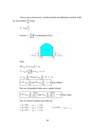 Como já vimos anteriormente, x (média amostral) tem distribuição normal de média
                  σ
µ e desvio padrão    ,ou seja:
                   n

                σ2 
         X ~ N  µ; 
                n

                        X−µ
        Portanto, z =       tem distribuição N (0,1)
                        σ n




        Então,

          (                   )
         P − z α 2 ≤ z ≤ + zα 2 = 1 − α
                    x−µ          
         P − zα 2 ≤     ≤ +z α 2  = 1 − α
                    σ n          
                  σ                    σ      
         P − zα 2    − X ≤ µ ≤ + zα 2     − X = 1 − α
                   n                    n     
                     σ                   σ 
         P X − z α 2    ≤ µ ≤ X + zα 2      = 1 − α (Pop. Infinita)
                      n                   n

        Para caso de populações finitas usa-se a seguinte fórmula:

                     σ      N-n          σ          N-n
         P X + Z α 2             ≤µ≤ Zα2                 = 1 − α (Pop. Finita)
                      n     N -1          n         N -1

        Obs.: Os níveis de confiança mais usados são:

        1 − α = 90 % ⇒ zα 2 = ± 1, 64
        1 − α = 95% ⇒ z α 2 = ± 1, 96                1 − α = 85% ⇒ zα 2 =
        1 − α = 99 % ⇒ z α 2 = ± 2,58




                                              102
 
