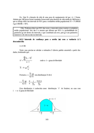 Ex.: Seja X a duração da vida de uma peça de equipamento tal que σ = 5 horas.
Admita que 100 peças foram ensaiadas fornecendo uma duração de vida média de 500 horas e
que se deseja obter um intervalo de 95% para a verdadeira média populacional. R = P (499,02
ó µ ó 500,98) = 95%.

         Obs.: Podemos dizer que 95% das vezes, o intervalo acima contém a verdadeira
 média populacional. Isto não é o mesmo que afirmar que 95% é a probabilidade do
 parâmetro µ cair dentro do intervalo, o que constituirá um erro, pois µ é um parâmetro
 (número) e ele está ou não no intervalo.

       8.2.2 Intervalo de confiança para a média (µ) com a variância (σ 2 )
desconhecida

        ( n ≤ 30)

         Neste caso precisa-se calcular a estimativa S (desvio padrão amostral) a partir dos
dados, lembrando que:

                n

                ∑ (x        − x)
                                   2
                        i
         S2 =   i =1
                                          onde n -1 = graus de liberdade
                       n −1

               σ2 
         X ~ N µ; 
               n

                             X−µ
        Portanto, t =            tem distribuição N (0,1)
                             S n

              X−µ σ      z    N ( 0,1)
         t=       .   =     =
              S n   S   S      S
                          σ       σ

         Esta distribuição é conhecida como distribuição "t" de Student, no caso com
(ϕ = n -1) graus de liberdade




                                                 103
 