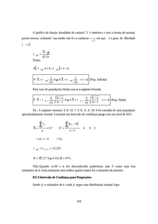 O gráfico da função densidade da variável "t" é simétrico e tem a forma da normal,
                                                       ϕ
porém menos "achatada" sua média vale 0 e a variância      em que ϕ é o grau de liberdade
                                                      ϕ−2
(ϕ > 2)

                       X−µ
         t ϕ ,α 2 =
                       S n
         Então,

           (                          )
         P − t ϕ ,α 2 ≤ t ≤ + t ϕ ,α 2 = 1 − α


                        s                    s 
         P X − t ϕ, α 2   ≤ µ ≤ X + t ϕ, α 2    = 1 − α (Pop. Infinita)
                        n                     n

         Para caso de populações finitas usa-se a seguinte fórmula:

                           S       N−n                      S            N −n   
         P  X − t ϕ ,α / 2              ≤ µ ≤ X + t ϕ,α / 2                      = 1 − α (Pop. Finita)
                                   N −1                                  N −1   
                            n                                n                  

        Ex.: A seguinte amostra: 9, 8, 12, 7, 9, 6, 11, 6, 10, 9 foi extraída de uma população
aproximadamente normal. Construir um intervalo de confiança paraµ com um nível de 95%.

                 n                            n

                ∑ xi                         ∑ (x        − x)
                                                                2
                                                     i
         X=     i =1
                          = 8,7       S2 =   i =1
                                                                    ≅4   S≅ 2
                      n                             n −1

         ϕ = 10 -1 = 9            ϕ = 5%

         t ϕ , α 2 = t 9 , 2.5% = ±2,262


         R = P( 7,27 ≤ µ ≤ 10,13) = 95%

         Obs.:Quando n>30 e σ for desconhecido poderemos usar S como uma boa
estimativa de σ. Esta estimação será melhor quanto maior for o tamanho da amostra.

         8.2.3 Intervalo de Confiança para Proporções

         Sendo p o estimador de π, onde p segue uma distribuição normal, logo:
               $                        $




                                                           104
 