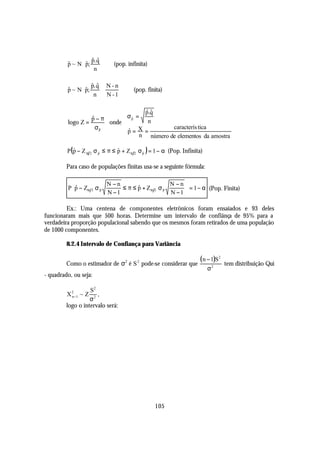  $ p. q 
                    $ $
         p ~ N  p;
         $                   (pop. infinita)
                    n 

                p. q  N - n  
                    $ $
         $       $
         p ~ N  p;                 (pop. finita)
                n  N - 1

                                  ˆˆ
                                   p.q
                  p−π
                  $         σ p =
                             ˆ
         logo Z =      onde        n
                    σp
                     $      p =  X=        caracterís tica
                              ˆ
                            
                                 n número de elementos da amostra

         P (ˆ − Z α 2 σ p ≤ π ≤ ˆ + Z α 2 σ p ) = 1 − α (Pop. Infinita)
            p           ˆ       p           ˆ



         Para caso de populações finitas usa-se a seguinte fórmula:

                        N −n                    N −n
         P p − Zα 2 σ p
            $                 ≤ π ≤ p + Zα 2 σ p
                                    $                  = 1 − α (Pop. Finita)
                         N −1                    N −1 
                       $                       $
          

         Ex.: Uma centena de componentes eletrônicos foram ensaiados e 93 deles
funcionaram mais que 500 horas. Determine um intervalo de confiânça de 95% para a
verdadeira proporção populacional sabendo que os mesmos foram retirados de uma população
de 1000 componentes.

         8.2.4 Intervalo de Confiança para Variância


         Como o estimador de σ2 é S 2 pode-se considerar que
                                                                     ( n − 1)S2   tem distribuição Qui
                                                                          σ2
- quadrado, ou seja:

                   S2
         X2 ~ Z       ,
                   σ2
          n−1

         logo o intervalo será:




                                                 105
 