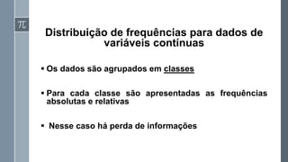 Distribuição de frequências para dados de
variáveis contínuas
▪ Os dados são agrupados em classes
▪ Para cada classe são apresentadas as frequências
absolutas e relativas
▪ Nesse caso há perda de informações
 