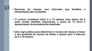 ▪ Devemos ter classes com intervalos que facilitem a
interpretação dos resultados
▪ É comum considerar entre 5 e 15 classes, pois abaixo de 5
pode ocultar detalhes importantes e acima de 15 torna a
apresentação demasiadamente detalhada
▪ Uma regra prática para determinar o número de classes é tomar
a raiz quadrada do número de dados e ajustar para o intervalo
de 5 a 15 classes
 