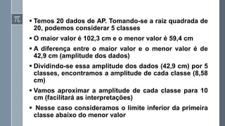 ▪ Temos 20 dados de AP. Tomando-se a raiz quadrada de
20, podemos considerar 5 classes
▪ O maior valor é 102,3 cm e o menor valor é 59,4 cm
▪ A diferença entre o maior valor e o menor valor é de
42,9 cm (amplitude dos dados)
▪ Dividindo-se essa amplitude dos dados (42,9 cm) por 5
classes, encontramos a amplitude de cada classe (8,58
cm)
▪ Vamos aproximar a amplitude de cada classe para 10
cm (facilitará as interpretações)
▪ Nesse caso consideramos o limite inferior da primeira
classe abaixo do menor valor
 