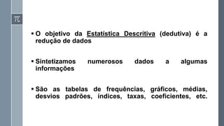 ▪ O objetivo da Estatística Descritiva (dedutiva) é a
redução de dados
▪ Sintetizamos numerosos dados a algumas
informações
▪ São as tabelas de frequências, gráficos, médias,
desvios padrões, índices, taxas, coeficientes, etc.
 