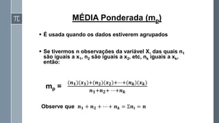 ▪ É usada quando os dados estiverem agrupados
▪ Se tivermos n observações da variável X, das quais n1
são iguais a x1, n2 são iguais a x2, etc, nk iguais a xk,
então:
MÉDIA Ponderada (mp)
mp =
(𝒏𝟏)(𝒙𝟏)+(𝒏𝟐)(𝒙𝟐)+⋯+(𝒏𝒌)(𝒙𝒌)
𝒏𝟏+𝒏𝟐+ ⋯+𝒏𝒌
Observe que 𝒏𝟏 + 𝒏𝟐 + ⋯ + 𝒏𝒌 = Ʃ𝒏𝒊 = 𝒏
 