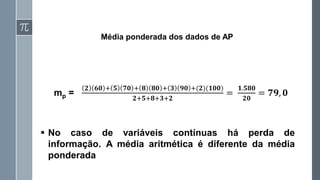 Média ponderada dos dados de AP
mp =
𝟐 𝟔𝟎 + 𝟓 𝟕𝟎 + 𝟖 𝟖𝟎 + 𝟑 𝟗𝟎 +(𝟐)(𝟏𝟎𝟎)
𝟐+𝟓+𝟖+𝟑+𝟐
=
𝟏.𝟓𝟖𝟎
𝟐𝟎
= 𝟕𝟗, 𝟎
▪ No caso de variáveis contínuas há perda de
informação. A média aritmética é diferente da média
ponderada
 