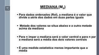 ▪ Para dados ordenados (Rol), a mediana é o valor que
divide a série dos dados em duas partes iguais
▪ Metade dos valores se situa abaixo e a outra metade
acima da mediana
▪ Para n ímpar a mediana será o valor central e para n par
a mediana será a média dos dois valores centrais
▪ É uma medida estatística menos importante que a
média
MEDIANA (Md)
 