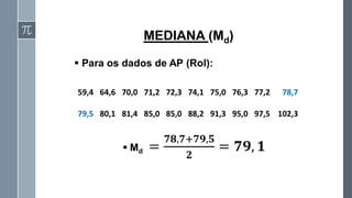 ▪ Md =
𝟕𝟖,𝟕+𝟕𝟗,𝟓
𝟐
= 𝟕𝟗, 𝟏
MEDIANA (Md)
59,4 64,6 70,0 71,2 72,3 74,1 75,0 76,3 77,2 78,7
79,5 80,1 81,4 85,0 85,0 88,2 91,3 95,0 97,5 102,3
▪ Para os dados de AP (Rol):
 