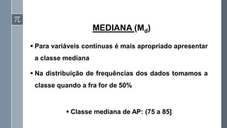 ▪ Para variáveis contínuas é mais apropriado apresentar
a classe mediana
▪ Na distribuição de frequências dos dados tomamos a
classe quando a fra for de 50%
▪ Classe mediana de AP: (75 a 85]
MEDIANA (Md)
 