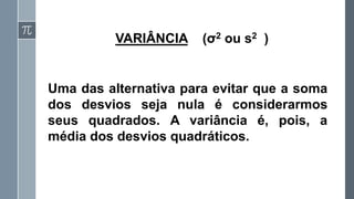 VARIÂNCIA (σ2 ou s2 )
Uma das alternativa para evitar que a soma
dos desvios seja nula é considerarmos
seus quadrados. A variância é, pois, a
média dos desvios quadráticos.
 