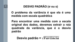 DESVIO PADRÃO (σ ou s)
O problema da variância é que ela é uma
medida com escala quadrática
Desvio padrão = 𝑽𝒂𝒓𝒊â𝒏𝒄𝒊𝒂
Para encontrar uma medida com a escala
original dos dados, devemos extrair a raiz
quadrada da variância, que é o desvio
padrão
 