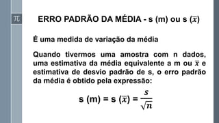 ERRO PADRÃO DA MÉDIA - s (m) ou s (ഥ
𝒙)
É uma medida de variação da média
s (m) = s (ഥ
𝒙) =
𝒔
𝒏
Quando tivermos uma amostra com n dados,
uma estimativa da média equivalente a m ou ഥ
𝒙 e
estimativa de desvio padrão de s, o erro padrão
da média é obtido pela expressão:
 