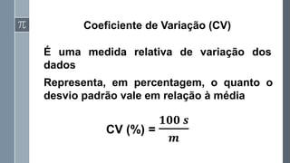Coeficiente de Variação (CV)
É uma medida relativa de variação dos
dados
CV (%) =
𝟏𝟎𝟎 𝒔
𝒎
Representa, em percentagem, o quanto o
desvio padrão vale em relação à média
 