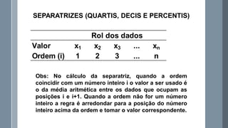Obs: No cálculo da separatriz, quando a ordem
coincidir com um número inteiro i o valor a ser usado é
o da média aritmética entre os dados que ocupam as
posições i e i+1. Quando a ordem não for um número
inteiro a regra é arredondar para a posição do número
inteiro acima da ordem e tomar o valor correspondente.
SEPARATRIZES (QUARTIS, DECIS E PERCENTIS)
Valor x1 x2 x3 ... xn
Ordem (i) 1 2 3 ... n
Rol dos dados
 