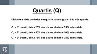 Quartis (Q)
Dividem a série de dados em quatro partes iguais. São três quartis.
Q1 = 1º quartil, deixa 25% dos dados abaixo e 75% acima dele.
Q2 = 2º quartil, deixa 50% dos dados abaixo e 50% acima dele.
Q3 = 3º quartil, deixa 75% dos dados abaixo e 25% acima dele.
 