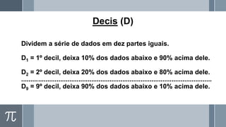 Decis (D)
Dividem a série de dados em dez partes iguais.
D1 = 1º decil, deixa 10% dos dados abaixo e 90% acima dele.
D2 = 2º decil, deixa 20% dos dados abaixo e 80% acima dele.
........................................................................................................
D9 = 9º decil, deixa 90% dos dados abaixo e 10% acima dele.
 