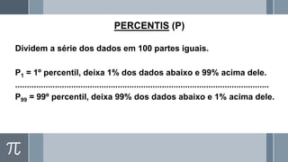 PERCENTIS (P)
Dividem a série dos dados em 100 partes iguais.
P1 = 1º percentil, deixa 1% dos dados abaixo e 99% acima dele.
.............................................................................................................
P99 = 99º percentil, deixa 99% dos dados abaixo e 1% acima dele.
 