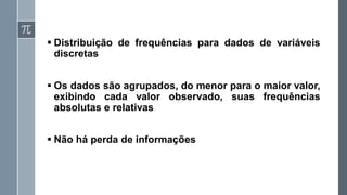 ▪ Distribuição de frequências para dados de variáveis
discretas
▪ Os dados são agrupados, do menor para o maior valor,
exibindo cada valor observado, suas frequências
absolutas e relativas
▪ Não há perda de informações
 