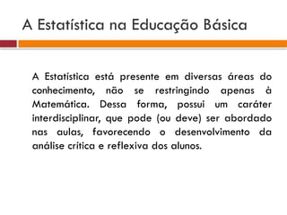 A Estatística na Educação Básica
A Estatística está presente em diversas áreas do
conhecimento, não se restringindo apenas à
Matemática. Dessa forma, possui um caráter
interdisciplinar, que pode (ou deve) ser abordado
nas aulas, favorecendo o desenvolvimento da
análise crítica e reflexiva dos alunos.
 