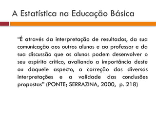 A Estatística na Educação Básica
“É através da interpretação de resultados, da sua
comunicação aos outros alunos e ao professor e da
sua discussão que os alunos podem desenvolver o
seu espírito crítico, avaliando a importância deste
ou daquele aspecto, a correção das diversas
interpretações e a validade das conclusões
propostas” (PONTE; SERRAZINA, 2000, p. 218)
 