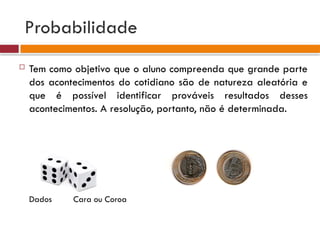 Probabilidade
 Tem como objetivo que o aluno compreenda que grande parte
dos acontecimentos do cotidiano são de natureza aleatória e
que é possível identificar prováveis resultados desses
acontecimentos. A resolução, portanto, não é determinada.
Dados Cara ou Coroa
 