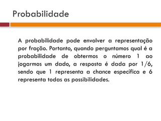 Probabilidade
A probabilidade pode envolver a representação
por fração. Portanto, quando perguntamos qual é a
probabilidade de obtermos o número 1 ao
jogarmos um dado, a resposta é dada por 1/6,
sendo que 1 representa a chance específica e 6
representa todas as possibilidades.
 