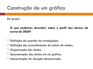 Construção de um gráfico
Em grupo:
O que podemos descobrir sobre o perfil dos alunos da
turma de 2024?
 Definição da questão de investigação.
 Definição dos procedimentos de coleta de dados.
 Organização dos dados.
 Apresentação dos dados em um gráfico.
 Interpretação da situação demonstrada.
 