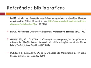 Referências bibliográficas
 BAYER et al, A. Educação estatística: perspectivas e desafios. Canoas:
ActaScientiae, 2005. Disponível em: http://www.periodicos.ulbra.br/index.
php/acta/article/viewFile/191/175
 BRASIL. Parâmetros Curriculares Nacionais: Matemática. Brasília: MEC, 1997.
 GUIMARÃES, G.; OLIVEIRA, I. Construção e interpretação de gráficos e
tabelas. In: BRASIL. Pacto Nacional pela Alfabetização da Idade Certa:
Educação Estatística. Brasília: MEC, 2014.
 PONTE, J. P.; SERRAZINA, M. de L. Didáctica da Matemática do 1º Ciclo.
Lisboa: Universidade Aberta, 2000.
 