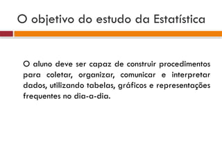 O objetivo do estudo da Estatística
O aluno deve ser capaz de construir procedimentos
para coletar, organizar, comunicar e interpretar
dados, utilizando tabelas, gráficos e representações
frequentes no dia-a-dia.
 