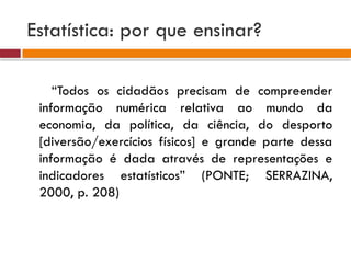 Estatística: por que ensinar?
“Todos os cidadãos precisam de compreender
informação numérica relativa ao mundo da
economia, da política, da ciência, do desporto
[diversão/exercícios físicos] e grande parte dessa
informação é dada através de representações e
indicadores estatísticos” (PONTE; SERRAZINA,
2000, p. 208)
 