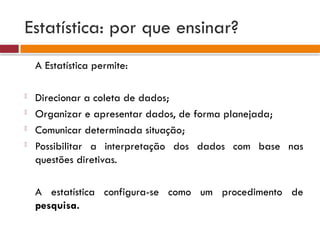 Estatística: por que ensinar?
A Estatística permite:
- Direcionar a coleta de dados;
- Organizar e apresentar dados, de forma planejada;
- Comunicar determinada situação;
- Possibilitar a interpretação dos dados com base nas
questões diretivas.
A estatística configura-se como um procedimento de
pesquisa.
 