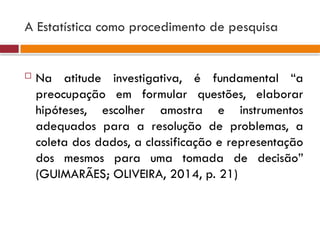 A Estatística como procedimento de pesquisa
 Na atitude investigativa, é fundamental “a
preocupação em formular questões, elaborar
hipóteses, escolher amostra e instrumentos
adequados para a resolução de problemas, a
coleta dos dados, a classificação e representação
dos mesmos para uma tomada de decisão”
(GUIMARÃES; OLIVEIRA, 2014, p. 21)
 