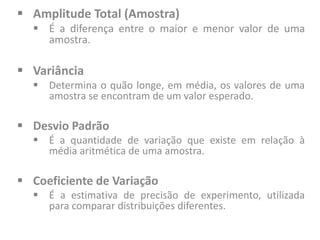  Amplitude Total (Amostra)
 É a diferença entre o maior e menor valor de uma
amostra.
 Variância
 Determina o quão longe, em média, os valores de uma
amostra se encontram de um valor esperado.
 Desvio Padrão
 É a quantidade de variação que existe em relação à
média aritmética de uma amostra.
 Coeficiente de Variação
 É a estimativa de precisão de experimento, utilizada
para comparar distribuições diferentes.
 