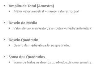  Amplitude Total (Amostra)
 Maior valor amostral – menor valor amostral.
 Desvio da Média
 Valor de um elemento da amostra – média aritmética.
 Desvio Quadrado
 Desvio da média elevado ao quadrado.
 Soma dos Quadrados
 Soma de todos os desvios quadrados de uma amostra.
 