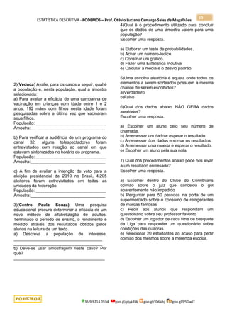 ESTATÍSTICA DESCRITIVA - PODEMOS – Prof. Otávio Luciano Camargo Sales de Magalhães
35.9.9214.0594 goo.gl/pjykRW goo.gl/JD6Vhj goo.gl/PSGwJT
10
2)(Veduca) Avalie, para os casos a seguir, qual é
a população e, nesta população, qual a amostra
selecionada:
a) Para avaliar a eficácia de uma campanha de
vacinação em crianças com idade entre 1 e 2
anos, 192 mães com filhos nesta idade foram
pesquisadas sobre a última vez que vacinaram
seus filhos.
População: ______________________________
Amostra:________________________________
b) Para verificar a audiência de um programa do
canal 32, alguns telespectadores foram
entrevistados com relação ao canal em que
estavam sintonizados no horário do programa.
População: ______________________________
Amostra:________________________________
c) A fim de avaliar a intenção de voto para a
eleição presidencial de 2010 no Brasil, 4.205
eleitores foram entrevistados em todas as
unidades da federação.
População: ______________________________
Amostra:________________________________
3)(Centro Paula Souza) Uma pesquisa
educacional procura determinar a eficácia de um
novo método de alfabetização de adultos.
Terminado o período de ensino, o rendimento é
medido através dos resultados obtidos pelos
alunos na leitura de um texto.
a) Descreva a população de interesse.
______________________________________
______________________________________
b) Deve-se usar amostragem neste caso? Por
quê?
_______________________________________
4)Qual é o procedimento utilizado para concluir
que os dados de uma amostra valem para uma
população?
Escolher uma resposta.
a) Elaborar um teste de probabilidades.
b) Achar um número-índice.
c) Construir um gráfico.
d) Fazer uma Estatística Indutiva
e) Calcular a média e o desvio padrão.
5)Uma escolha aleatória é aquela onde todos os
elementos a serem sorteados possuem a mesma
chance de serem escolhidos?
a)Verdadeiro
b)Falso
6)Qual dos dados abaixo NÃO GERA dados
aleatórios?
Escolher uma resposta.
a) Escolher um aluno pelo seu número de
chamada.
b) Arremessar um dado e esperar o resultado.
c) Arremessar dois dados e somar os resultados.
d) Arremessar uma moeda e esperar o resultado.
e) Escolher um aluno pela sua nota.
7) Qual dos procedimentos abaixo pode nos levar
a um resultado enviesado?
Escolher uma resposta.
a) Escolher dentro do Clube do Corinthians
opinião sobre o juiz que cancelou o gol
aparentemente não impedido
b) Perguntar para 50 pessoas na porta de um
supermercado sobre o consumo de refrigerantes
de marcas famosas
c) Pedir aos alunos que respondam um
questionário sobre seu professor favorito
d) Escolher um jogador de cada time de basquete
da Liga para responder um questionário sobre
condições das quadras
e) Selecionar 20 estudantes ao acaso para pedir
opinião dos mesmos sobre a merenda escolar.
 